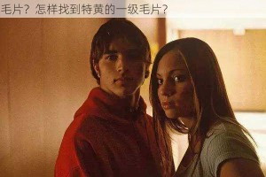 为什么找不到特黄的一级毛片？如何获取特黄的一级毛片？怎样找到特黄的一级毛片？