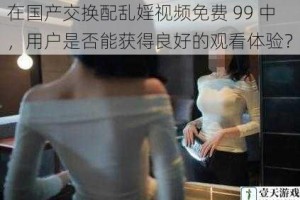 在国产交换配乱婬视频免费 99 中，用户是否能获得良好的观看体验？