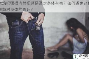 大鸡吧猛插内射视频是否对身体有害？如何避免这种视频对身体的影响？