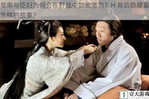 皇帝与臣妇为何会在野战中如此激烈？H 背后隐藏着怎样的故事？