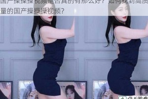 国产操操操视频是否真的有那么好？如何找到高质量的国产操操操视频？