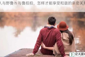 人与野鲁 h 与鲁拍拍，怎样才能享受和谐的亲密关系？