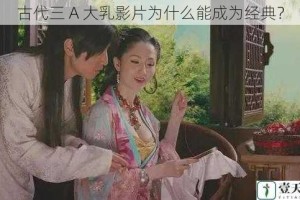古代三 A 大乳影片为什么能成为经典？