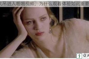 大吊进入啪啪视频，为什么观看体验如此重要？