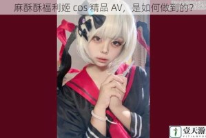 麻酥酥福利姬 cos 精品 AV，是如何做到的？