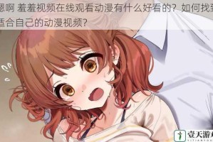 嗯啊 羞羞视频在线观看动漫有什么好看的？如何找到适合自己的动漫视频？