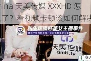 china 天美传媒 XXXHD 怎么了？看视频卡顿该如何解决？