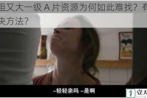 又粗又大一级 A 片资源为何如此难找？有何解决方法？