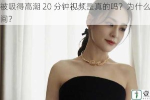 阿娇被吸得高潮 20 分钟视频是真的吗？为什么这么长时间？