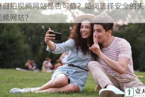 夫妻自拍视频网站是否可信？如何选择安全的夫妻自拍视频网站？
