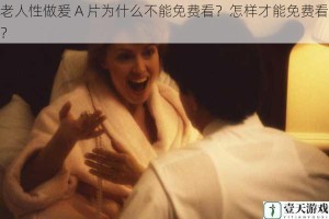 老人性做爰 A 片为什么不能免费看？怎样才能免费看？