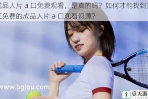 成品人片 a 口免费观看，是真的吗？如何才能找到真正免费的成品人片 a 口观看资源？