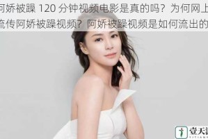 阿娇被躁 120 分钟视频电影是真的吗？为何网上流传阿娇被躁视频？阿娇被躁视频是如何流出的？
