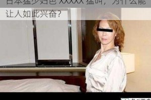 日本猛少妇色 XXXXX 猛叫，为什么能让人如此兴奋？