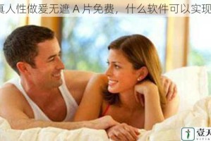 真人性做爰无遮 A 片免费，什么软件可以实现？
