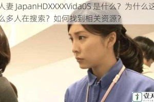 人妻 JapanHDXXXXVida0S 是什么？为什么这么多人在搜索？如何找到相关资源？