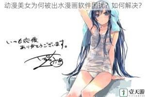 动漫美女为何被出水漫画软件困扰？如何解决？