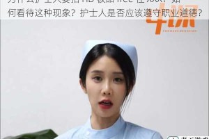 为什么护士人要拍 HD 极品 free 性 XXX？如何看待这种现象？护士人是否应该遵守职业道德？
