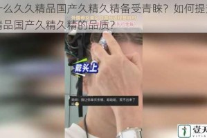 为什么久久精品国产久精久精备受青睐？如何提升久久精品国产久精久精的品质？