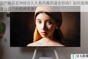 国产精品亚洲综合久久系列真的适合你吗？如何选择适合自己的视频资源？