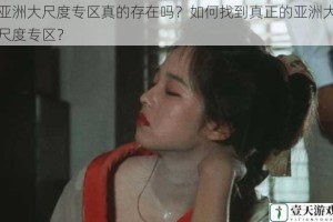 亚洲大尺度专区真的存在吗？如何找到真正的亚洲大尺度专区？