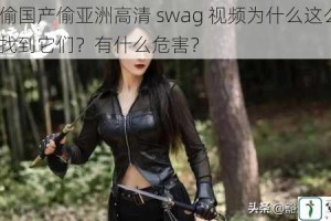 国产偷国产偷亚洲高清 swag 视频为什么这么火？如何找到它们？有什么危害？