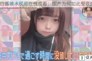 萌白酱喷水视频在线观看：国产为何如此受欢迎？