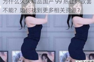 为什么久久精品国产 99 热让你欲罢不能？如何找到更多相关资源？