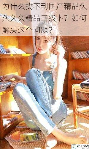为什么找不到国产精品久久久久精品三级卜?如何解决这个问题?