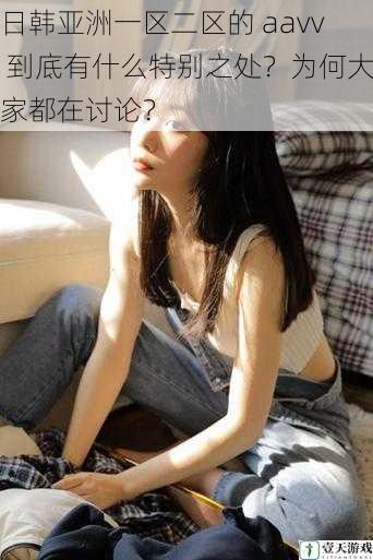日韩亚洲一区二区的 aavv 到底有什么特别之处?为何大家都在讨论?