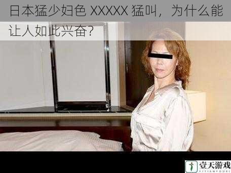 日本猛少妇色 XXXXX 猛叫,为什么能让人如此兴奋?
