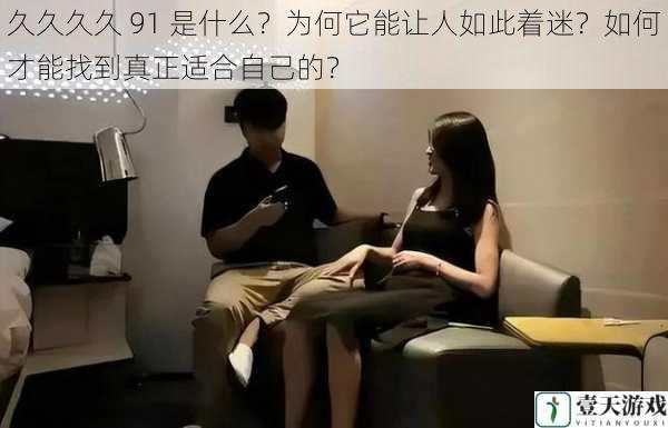 久久久久 91 是什么?为何它能让人如此着迷?如何才能找到真正适合自己的?