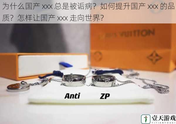 为什么国产 xxx 总是被诟病?如何提升国产 xxx 的品质?怎样让国产 xxx 走向世界?