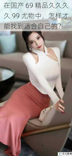 在国产 69 精品久久久久 99 尤物中,怎样才能找到适合自己的?