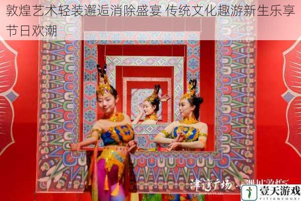 敦煌艺术轻装邂逅消除盛宴 传统文化趣游新生乐享节日欢潮